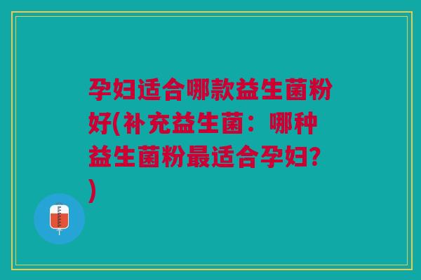 孕妇适合哪款益生菌粉好(补充益生菌:哪种益生菌粉最适合孕妇?)