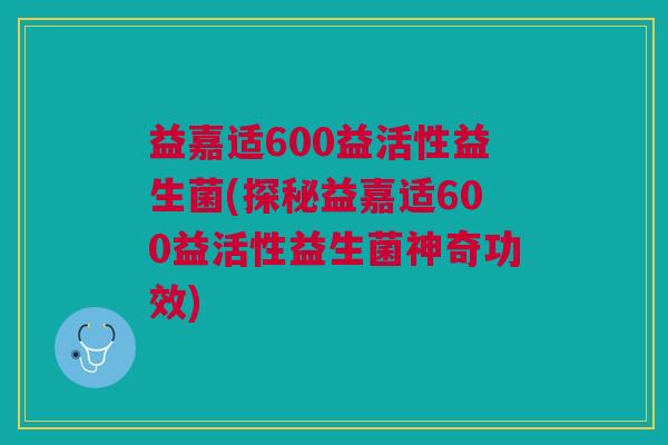 益嘉适600益活性益生菌(探秘益嘉适600益活性益生菌神奇功效)