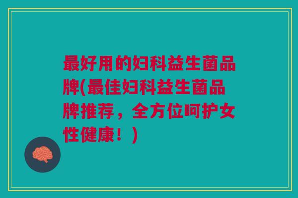 最好用的妇科益生菌品牌(最佳妇科益生菌品牌推荐,全方位呵护女性健康!)