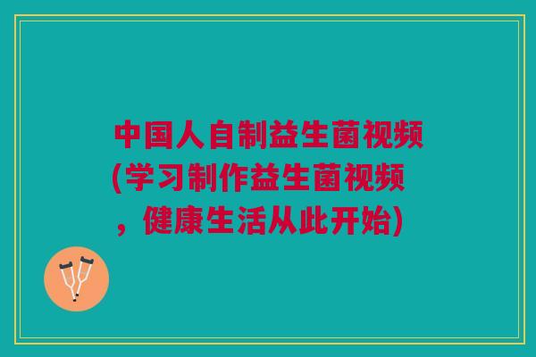 中国人自制益生菌视频(学习制作益生菌视频,健康生活从此开始)