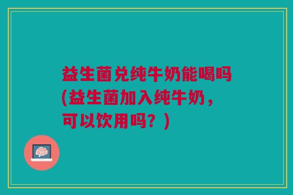 益生菌兑纯牛奶能喝吗(益生菌加入纯牛奶,可以饮用吗?)