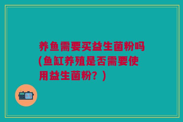 养鱼需要买益生菌粉吗(鱼缸养殖是否需要使用益生菌粉?)