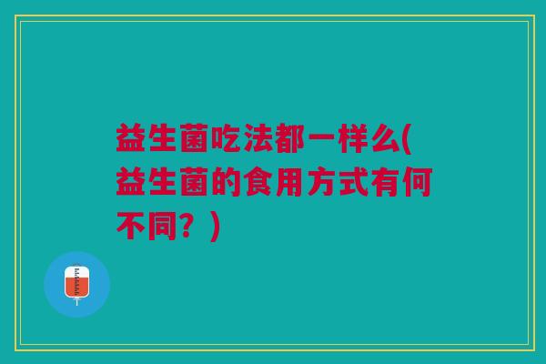 益生菌吃法都一样么(益生菌的食用方式有何不同?)