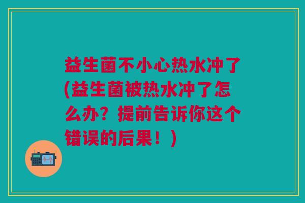 益生菌不小心热水冲了(益生菌被热水冲了怎么办?提前告诉你这个错误的后果!) 益生菌不小心热水冲了(益生菌被热水冲了怎么办?提前告诉你这个错误的后果!)