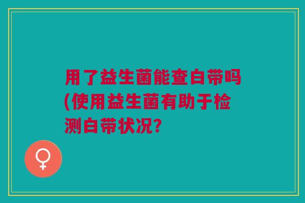 用了益生菌能查白带吗(使用益生菌有助于检测白带状况?