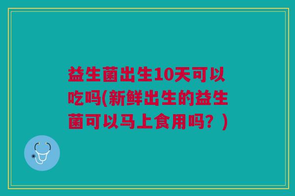 益生菌出生10天可以吃吗(新鲜出生的益生菌可以马上食用吗？)