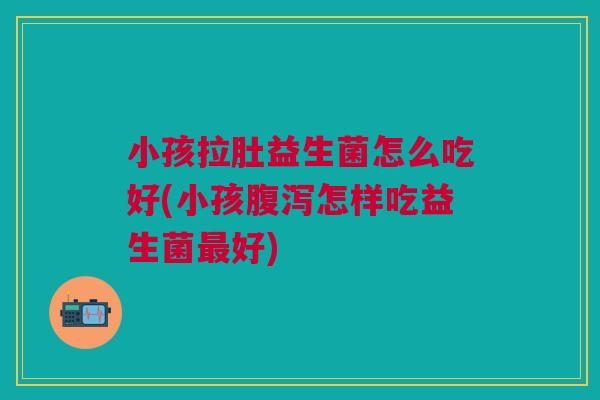 小孩拉肚益生菌怎么吃好(小孩腹泻怎样吃益生菌最好)