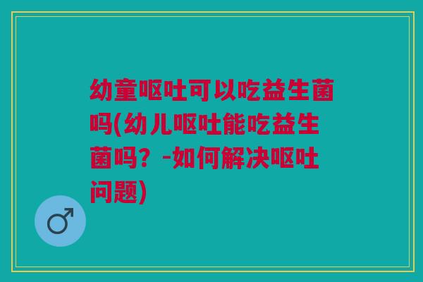 幼童呕吐可以吃益生菌吗(幼儿呕吐能吃益生菌吗？-如何解决呕吐问题)