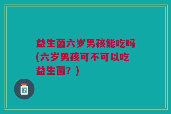益生菌六岁男孩能吃吗(六岁男孩可不可以吃益生菌？)