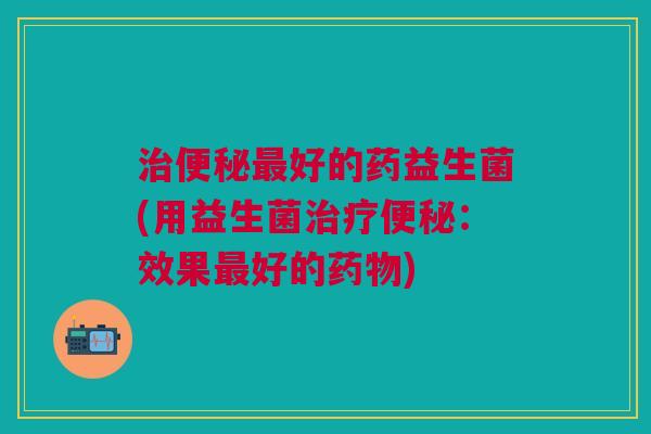治便秘最好的药益生菌(用益生菌治疗便秘:效果最好的药物)
