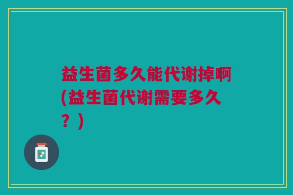 益生菌多久能代谢掉啊(益生菌代谢需要多久?)