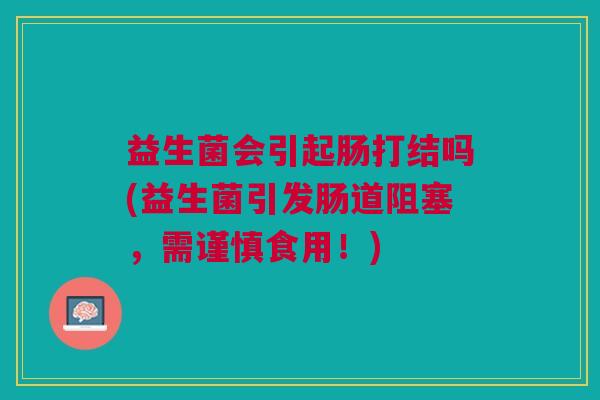 益生菌会引起肠打结吗(益生菌引发肠道阻塞,需谨慎食用!)