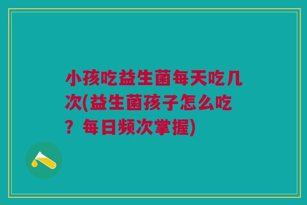 小孩吃益生菌每天吃几次(益生菌孩子怎么吃?每日频次掌握)