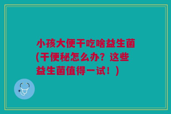 小孩大便干吃啥益生菌(干便秘怎么办?这些益生菌值得一试!)