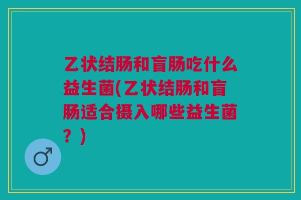 乙状结肠和盲肠吃什么益生菌(乙状结肠和盲肠适合摄入哪些益生菌?)
