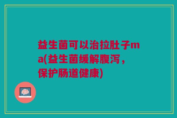 益生菌可以治拉肚子ma(益生菌缓解腹泻,保护肠道健康)