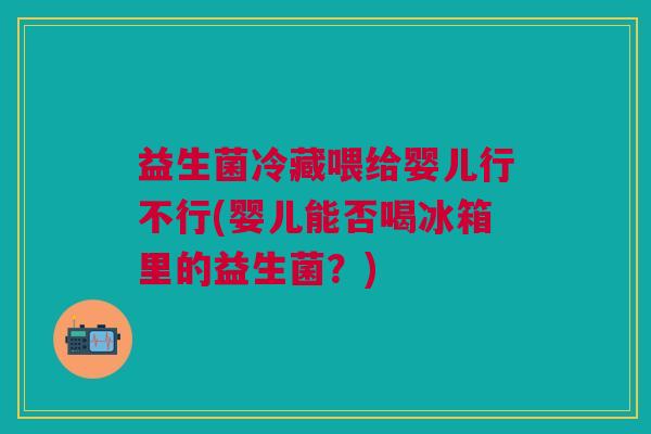 益生菌冷藏喂给婴儿行不行(婴儿能否喝冰箱里的益生菌?)