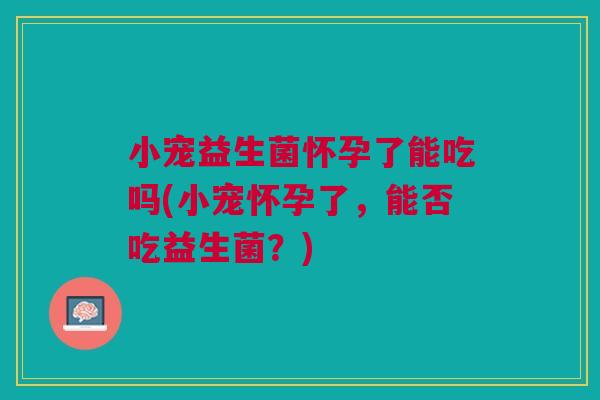 小宠益生菌怀孕了能吃吗(小宠怀孕了,能否吃益生菌?)