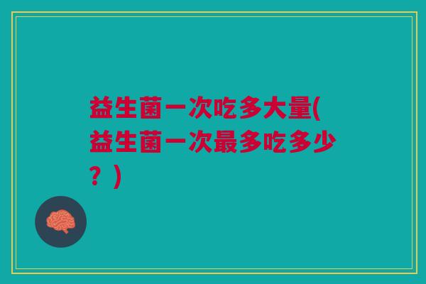 益生菌一次吃多大量(益生菌一次最多吃多少?)