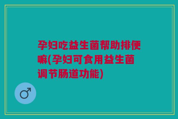 孕妇吃益生菌帮助排便嘛(孕妇可食用益生菌调节肠道功能)