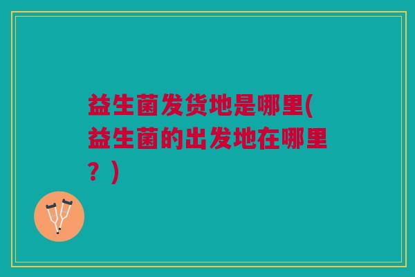 益生菌发货地是哪里(益生菌的出发地在哪里?)