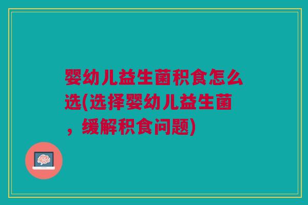 婴幼儿益生菌积食怎么选(选择婴幼儿益生菌,缓解积食问题)