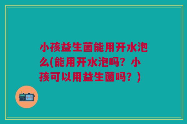 小孩益生菌能用开水泡么(能用开水泡吗?小孩可以用益生菌吗?)