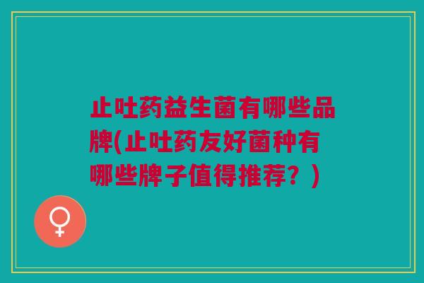 止吐药益生菌有哪些品牌(止吐药友好菌种有哪些牌子值得推荐?)