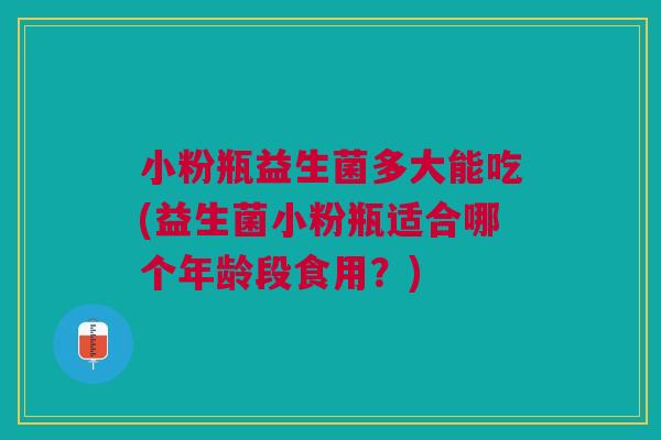 小粉瓶益生菌多大能吃(益生菌小粉瓶适合哪个年龄段食用?)