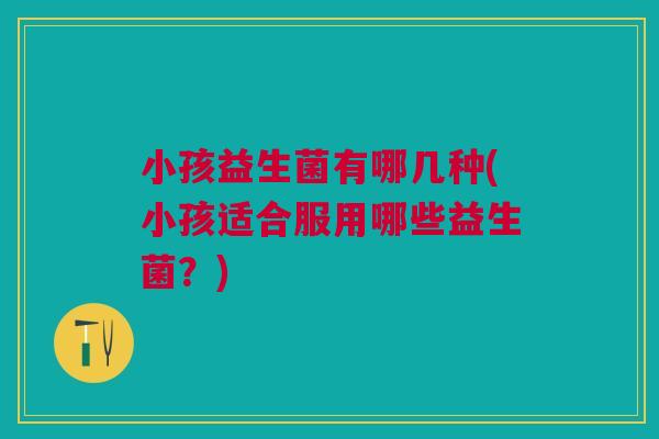 小孩益生菌有哪几种(小孩适合服用哪些益生菌?)