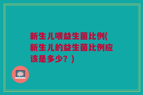 新生儿喂益生菌比例(新生儿的益生菌比例应该是多少?)