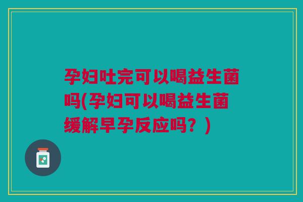孕妇吐完可以喝益生菌吗(孕妇可以喝益生菌缓解早孕反应吗？)