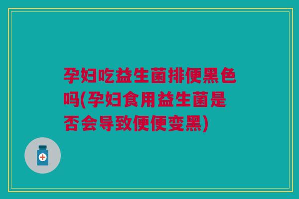 孕妇吃益生菌排便黑色吗(孕妇食用益生菌是否会导致便便变黑)