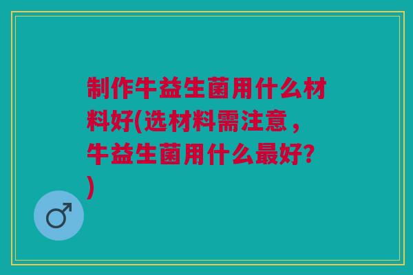 制作牛益生菌用什么材料好(选材料需注意,牛益生菌用什么最好?)