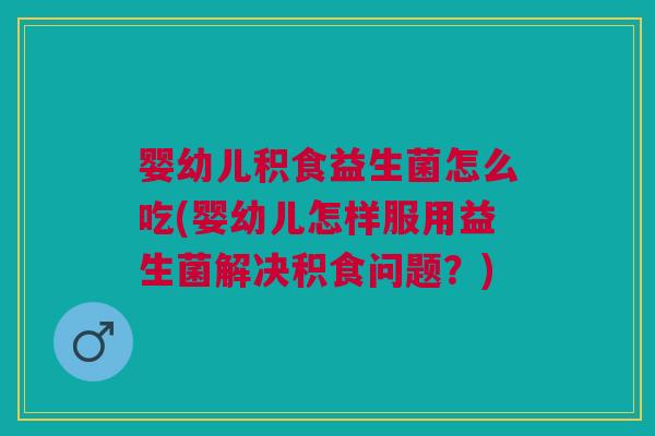 婴幼儿积食益生菌怎么吃(婴幼儿怎样服用益生菌解决积食问题?)