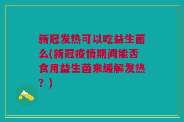 新冠发热可以吃益生菌么(新冠疫情期间能否食用益生菌来缓解发热？)