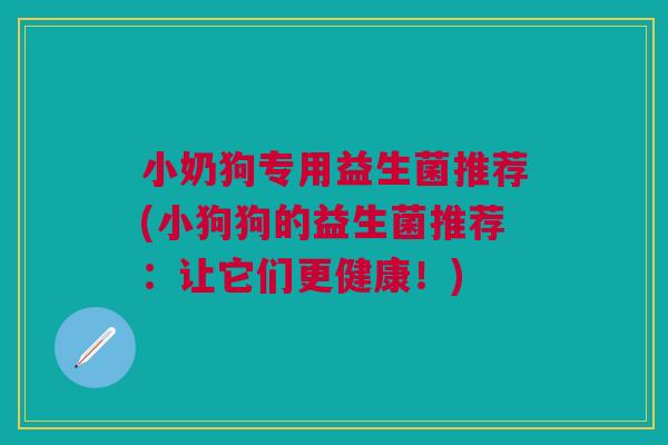 小奶狗专用益生菌推荐(小狗狗的益生菌推荐:让它们更健康!) 小奶狗专用益生菌推荐(小狗狗的益生菌推荐:让它们更健康!)