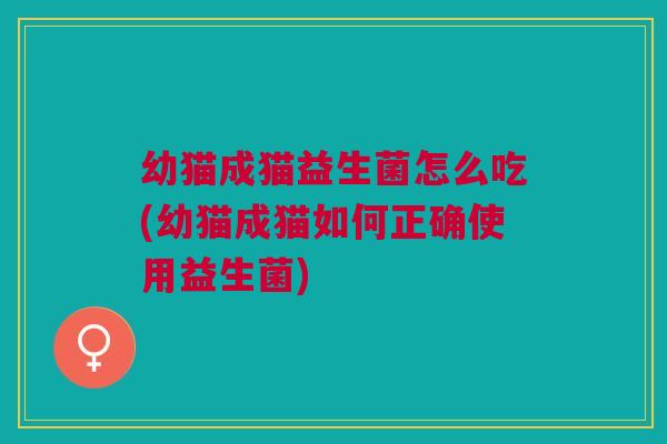 幼猫成猫益生菌怎么吃(幼猫成猫如何正确使用益生菌)