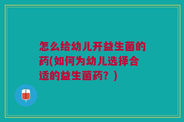 怎么给幼儿开益生菌的药(如何为幼儿选择合适的益生菌药?)