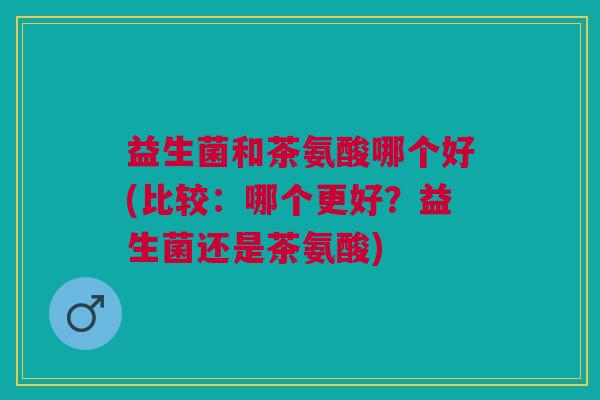 益生菌和茶氨酸哪个好(比较:哪个更好?益生菌还是茶氨酸)