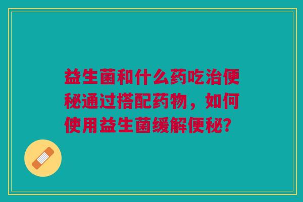 益生菌和什么药吃治便秘通过搭配药物,如何使用益生菌缓解便秘?