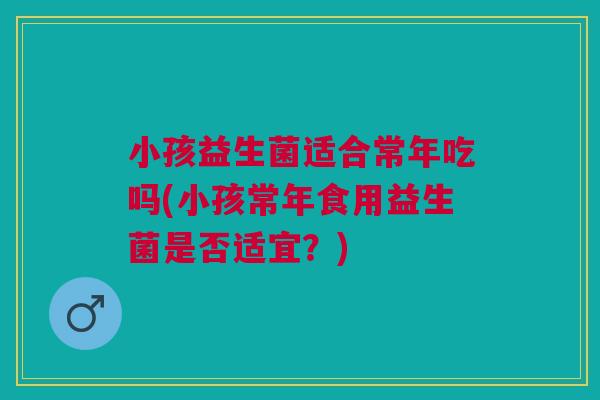 小孩益生菌适合常年吃吗(小孩常年食用益生菌是否适宜?) 小孩益生菌适合常年吃吗(小孩常年食用益生菌是否适宜?)