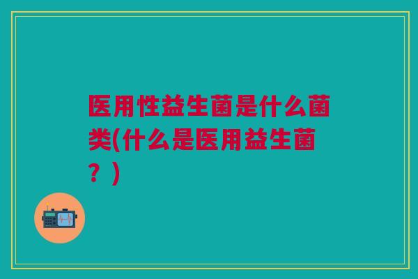 医用性益生菌是什么菌类(什么是医用益生菌?)