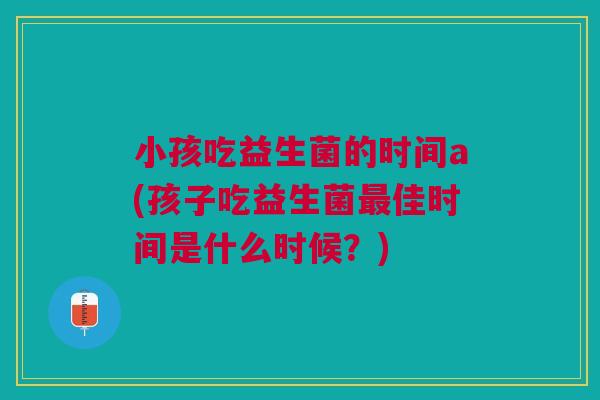 小孩吃益生菌的时间a(孩子吃益生菌最佳时间是什么时候？)