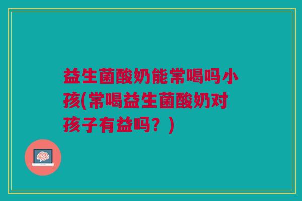 益生菌酸奶能常喝吗小孩(常喝益生菌酸奶对孩子有益吗?)