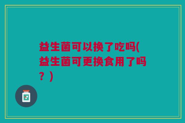 益生菌可以换了吃吗(益生菌可更换食用了吗?)