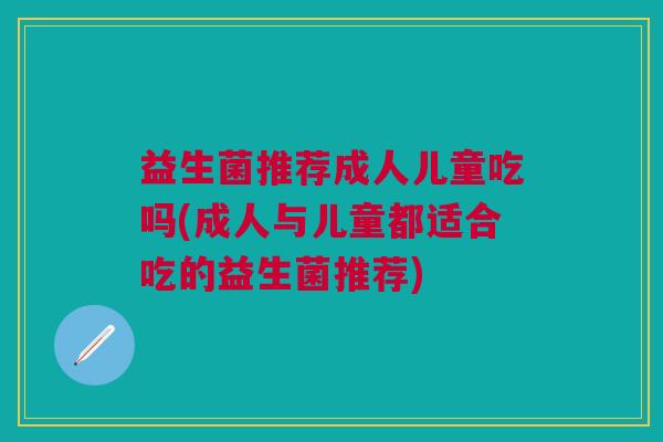 益生菌推荐成人儿童吃吗(成人与儿童都适合吃的益生菌推荐)
