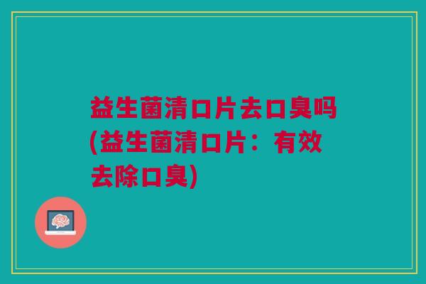 益生菌清口片去口臭吗(益生菌清口片:有效去除口臭)