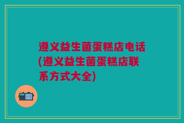 遵义益生菌蛋糕店电话(遵义益生菌蛋糕店联系方式大全)