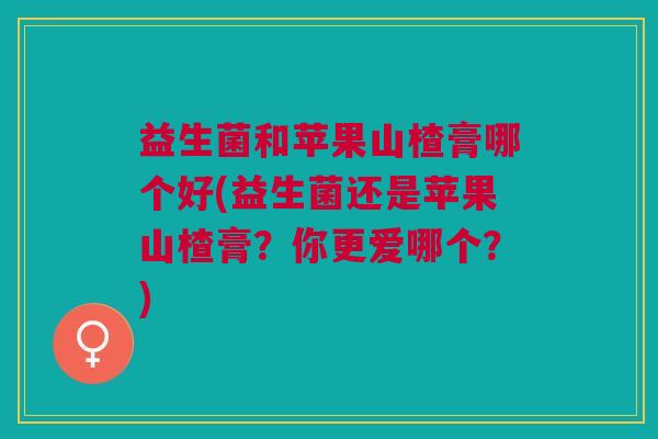益生菌和苹果山楂膏哪个好(益生菌还是苹果山楂膏?你更爱哪个?) 益生菌和苹果山楂膏哪个好(益生菌还是苹果山楂膏?你更爱哪个?)
